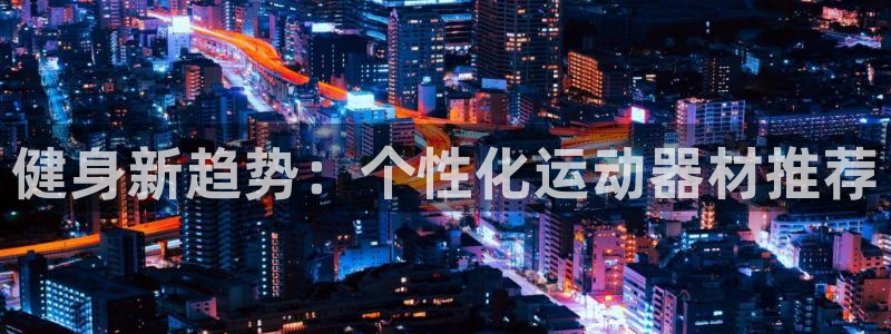 意昂体育4招商电话号码是多少啊：健身新趋势：个性化运动器材推